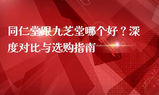 同仁堂跟九芝堂哪个好？深度对比与选购指南_https://wap.lcpcjs.com_全球经济_第1张