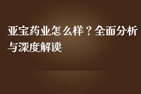亚宝药业怎么样？全面分析与深度解读_https://wap.lcpcjs.com_全球经济_第1张