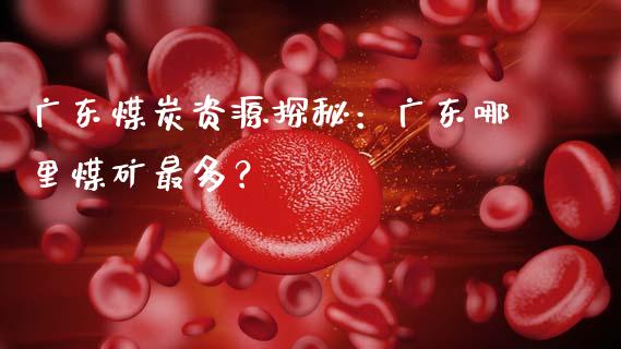 广东煤炭资源探秘：广东哪里煤矿最多？_https://wap.lcpcjs.com_股港行情_第1张