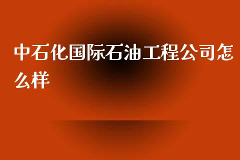 中石化国际石油工程公司怎么样_https://wap.lcpcjs.com_股港行情_第1张