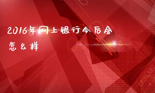 2016年网上银行今后会怎么样_https://wap.lcpcjs.com_外汇市场_第1张