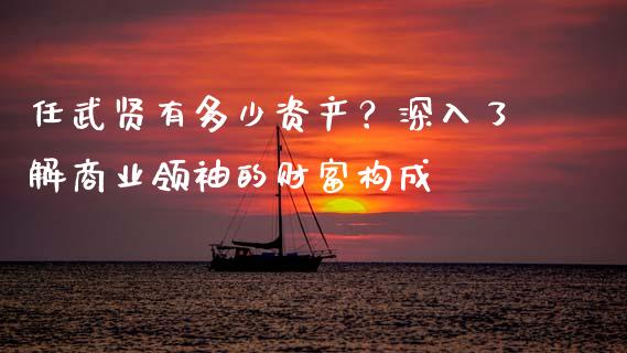 任武贤有多少资产？深入了解商业领袖的财富构成_https://wap.lcpcjs.com_全球经济_第1张
