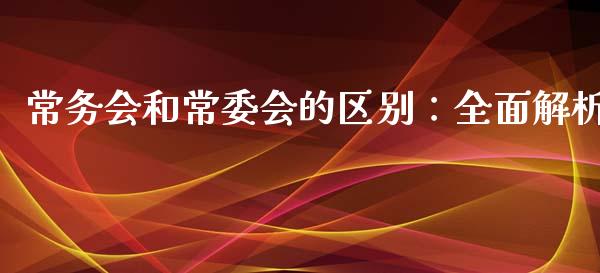 常务会和常委会的区别：全面解析_https://wap.lcpcjs.com_股港行情_第1张