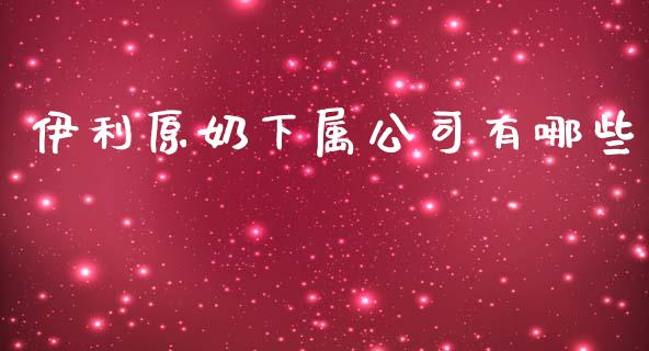伊利原奶下属公司有哪些_https://wap.lcpcjs.com_全球经济_第1张