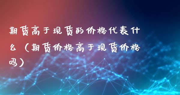 期货高于现货的价格代表什么（期货价格高于现货价格吗）_https://wap.lcpcjs.com_全球经济_第1张
