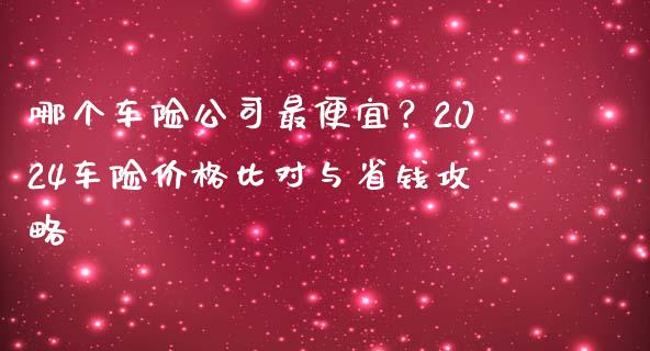 哪个车险公司最便宜？2024车险价格比对与省钱攻略_https://wap.lcpcjs.com_全球经济_第1张