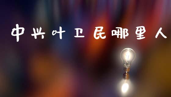 中兴叶卫民哪里人_https://wap.lcpcjs.com_外汇市场_第1张