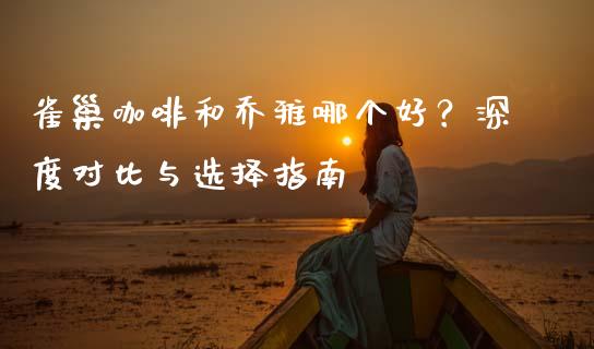 雀巢咖啡和乔雅哪个好？深度对比与选择指南_https://wap.lcpcjs.com_全球经济_第1张
