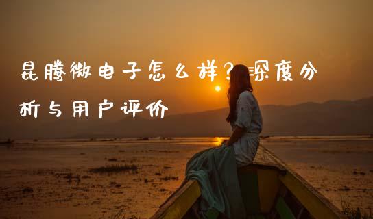 昆腾微电子怎么样？深度分析与用户评价_https://wap.lcpcjs.com_全球经济_第1张