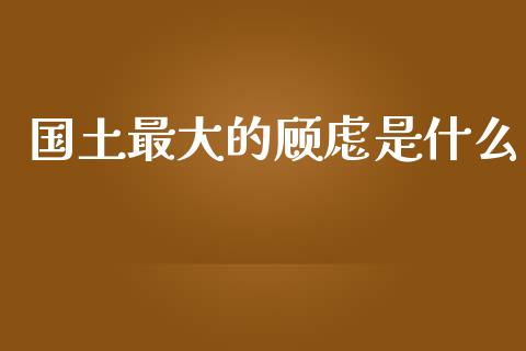 国土最大的顾虑是什么_https://wap.lcpcjs.com_美股行情_第1张