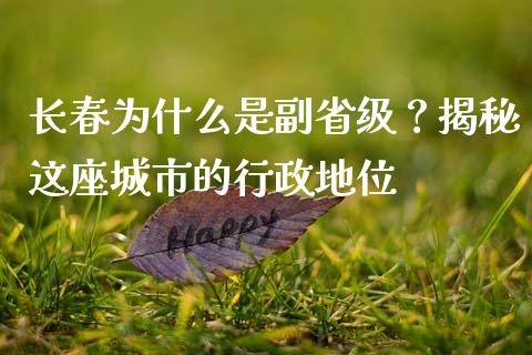 长春为什么是副省级？揭秘这座城市的行政地位_https://wap.lcpcjs.com_美股行情_第1张