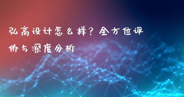 弘高设计怎么样？全方位评价与深度分析_https://wap.lcpcjs.com_全球经济_第1张