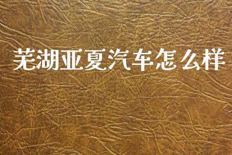 芜湖亚夏汽车怎么样_https://wap.lcpcjs.com_外汇市场_第1张