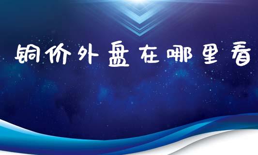铜价外盘在哪里看_https://wap.lcpcjs.com_外汇市场_第1张
