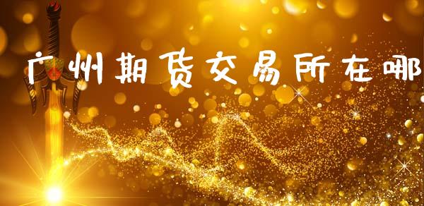 广州期货交易所在哪_https://wap.lcpcjs.com_全球经济_第1张