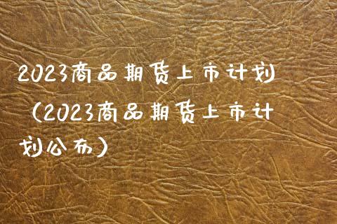 2023商品期货上市计划（2023商品期货上市计划公布）_https://wap.lcpcjs.com_外汇市场_第1张