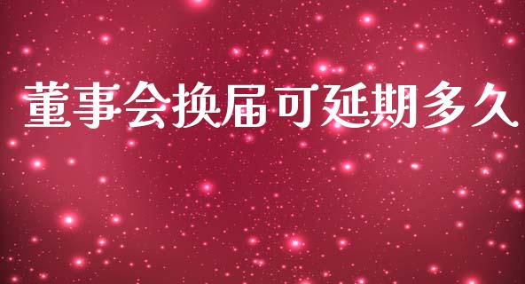 董事会换届可延期多久_https://wap.lcpcjs.com_全球经济_第1张