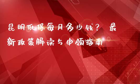 昆明低保每月多少钱？ 最新政策解读与申领指南_https://wap.lcpcjs.com_外汇市场_第1张