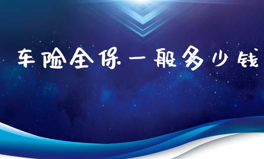 车险全保一般多少钱_https://wap.lcpcjs.com_全球经济_第1张