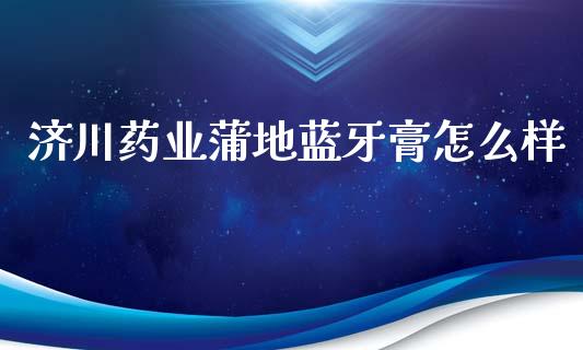 济川药业蒲地蓝牙膏怎么样_https://wap.lcpcjs.com_全球经济_第1张