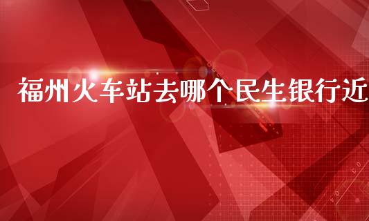 福州火车站去哪个民生银行近_https://wap.lcpcjs.com_股港行情_第1张