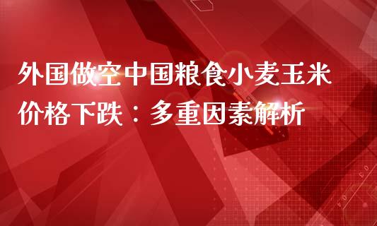 外国做空中国粮食小麦玉米价格下跌：多重因素解析_https://wap.lcpcjs.com_全球经济_第1张