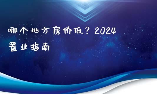 哪个地方房价低？2024置业指南_https://wap.lcpcjs.com_股港行情_第1张