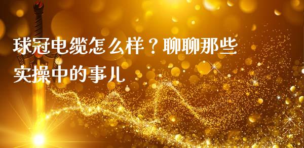 球冠电缆怎么样？聊聊那些实操中的事儿_https://wap.lcpcjs.com_股港行情_第1张