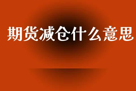 期货减仓什么意思_https://wap.lcpcjs.com_全球经济_第1张