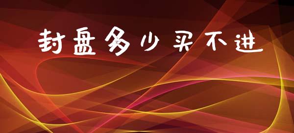 封盘多少买不进_https://wap.lcpcjs.com_全球经济_第1张