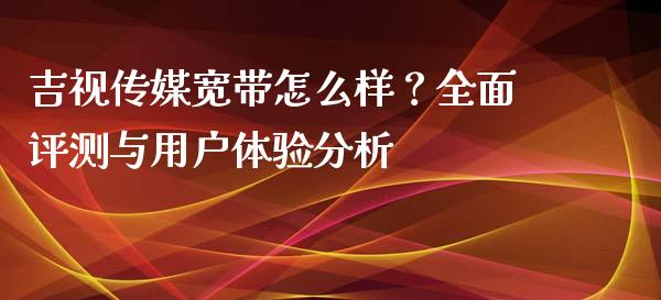 吉视传媒宽带怎么样？全面评测与用户体验分析_https://wap.lcpcjs.com_股港行情_第1张
