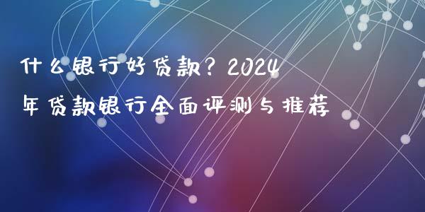 什么银行好贷款？2024年贷款银行全面评测与推荐_https://wap.lcpcjs.com_外汇市场_第1张