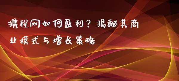 携程网如何盈利？揭秘其商业模式与增长策略_https://wap.lcpcjs.com_美股行情_第1张