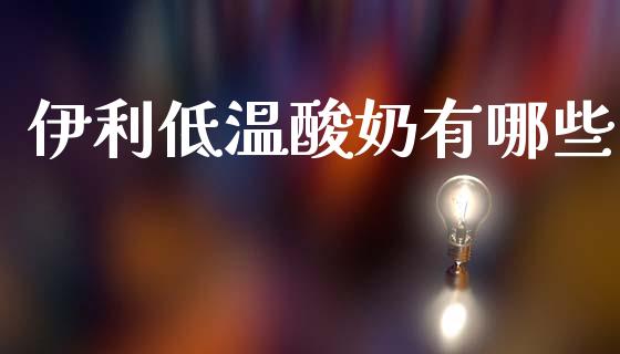 伊利低温酸奶有哪些_https://wap.lcpcjs.com_全球经济_第1张