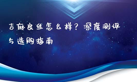 吉麻良丝怎么样？深度测评与选购指南_https://wap.lcpcjs.com_股港行情_第1张