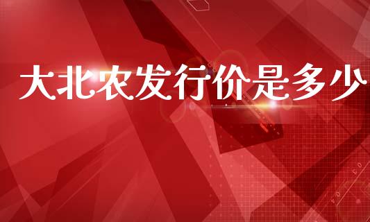 大北农发行价是多少_https://wap.lcpcjs.com_全球经济_第1张