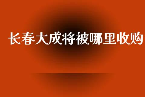 长春大成将被哪里收购_https://wap.lcpcjs.com_股港行情_第1张